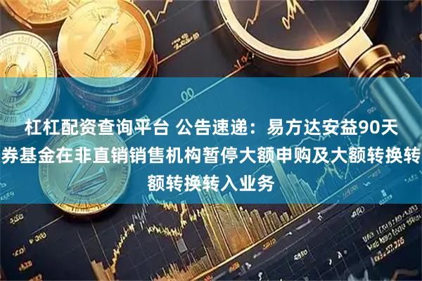 杠杠配资查询平台 公告速递：易方达安益90天持有债券基金在非直销销售机构暂停大额申购及大额转换转入业务