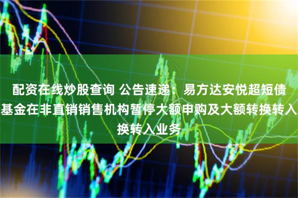 配资在线炒股查询 公告速递：易方达安悦超短债债券基金在非直销销售机构暂停大额申购及大额转换转入业务