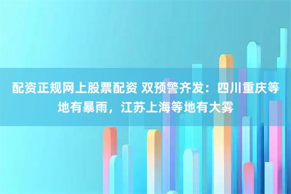 配资正规网上股票配资 双预警齐发：四川重庆等地有暴雨，江苏上海等地有大雾