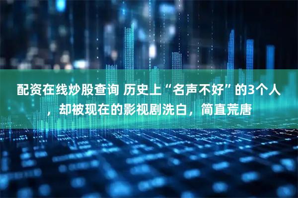 配资在线炒股查询 历史上“名声不好”的3个人，却被现在的影视剧洗白，简直荒唐