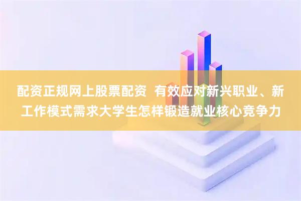 配资正规网上股票配资 有效应对新兴职业、新工作模式需求大学生怎样锻造就业核心竞争力