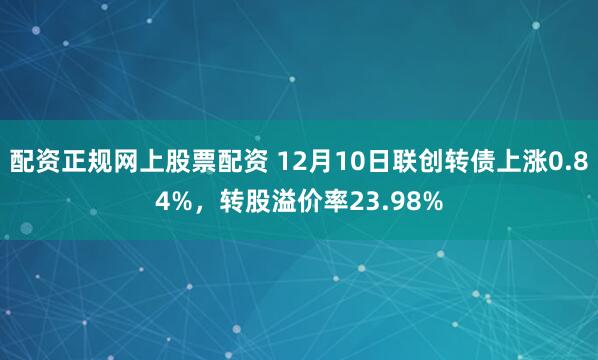配资正规网上股票配资 12月10日联创转债上涨0.84%,转股溢价率23.98%