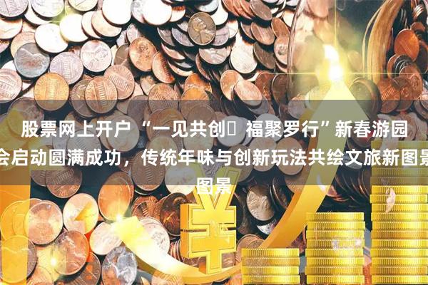 股票网上开户 “一见共创・福聚罗行”新春游园会启动圆满成功，传统年味与创新玩法共绘文旅新图景