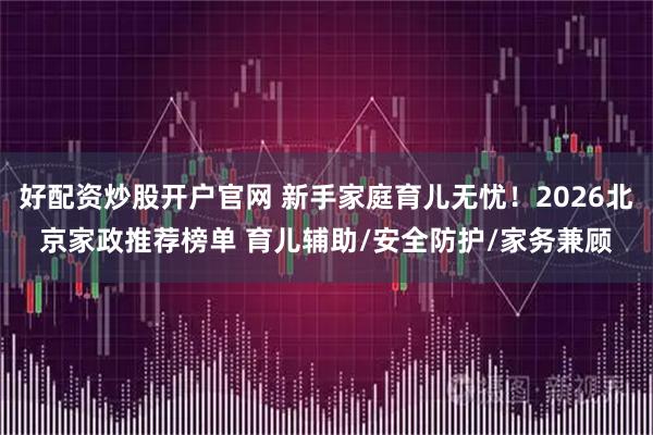 好配资炒股开户官网 新手家庭育儿无忧！2026北京家政推荐榜单 育儿辅助/安全防护/家务兼顾