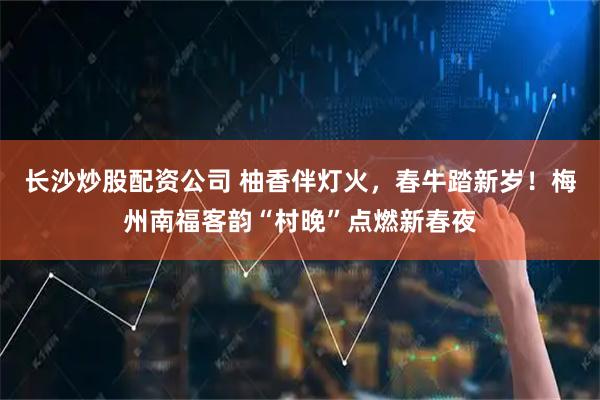 长沙炒股配资公司 柚香伴灯火，春牛踏新岁！梅州南福客韵“村晚”点燃新春夜