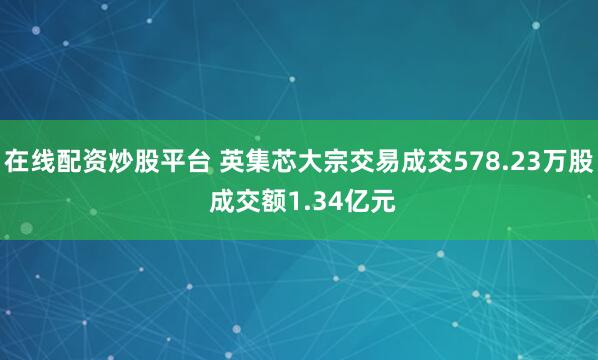 在线配资炒股平台 英集芯大宗交易成交578.23万股 成交额1.34亿元