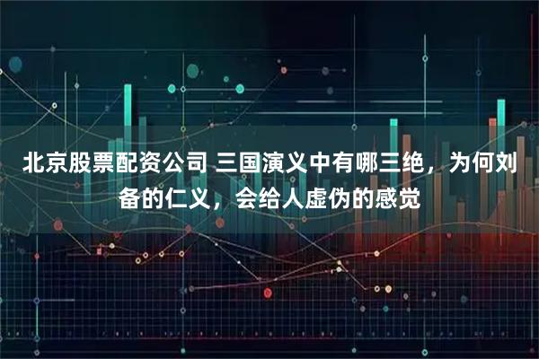 北京股票配资公司 三国演义中有哪三绝,为何刘备的仁义,会给人虚伪的感觉