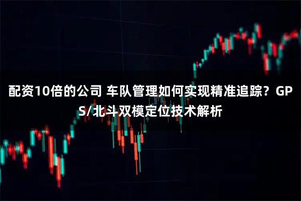 配资10倍的公司 车队管理如何实现精准追踪？GPS/北斗双模定位技术解析