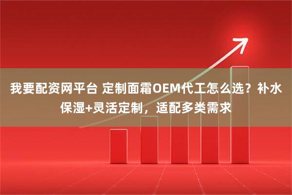 我要配资网平台 定制面霜OEM代工怎么选？补水保湿+灵活定制，适配多类需求
