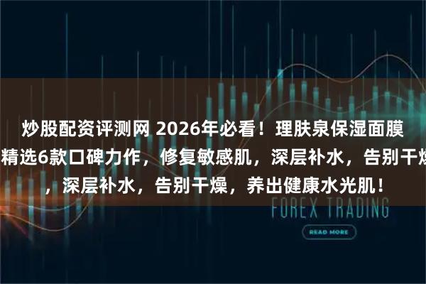 炒股配资评测网 2026年必看！理肤泉保湿面膜质量怎么样好用吗？精选6款口碑力作，修复敏感肌，深层补水，告别干燥，养出健康水光肌！