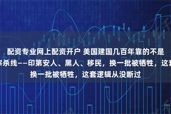 配资专业网上配资开户 美国建国几百年靠的不是机会，靠的是宰杀线——印第安人、黑人、移民，换一批被牺牲，这套逻辑从没断过