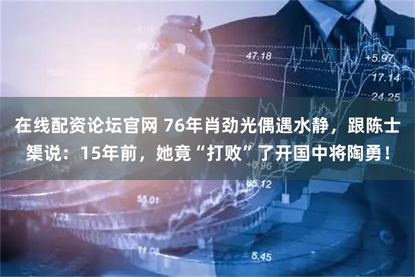 在线配资论坛官网 76年肖劲光偶遇水静,跟陈士榘说:15年前,她竟“打败”了开国中将陶勇!
