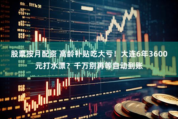 股票按月配资 高龄补贴吃大亏！大连6年3600元打水漂？千万别再等自动到账