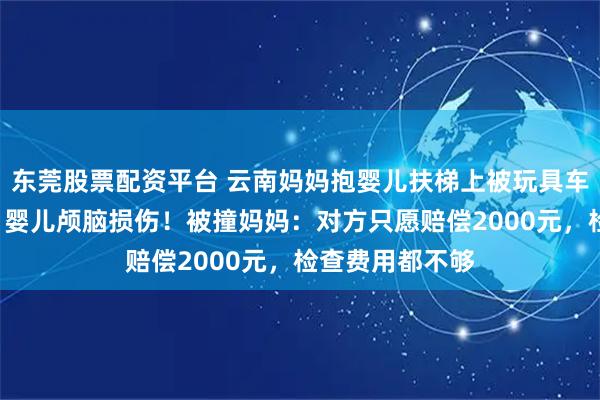东莞股票配资平台 云南妈妈抱婴儿扶梯上被玩具车撞倒,5个多月婴儿颅脑损伤!被撞妈妈:对方只愿赔偿2000元,检查费用都不够