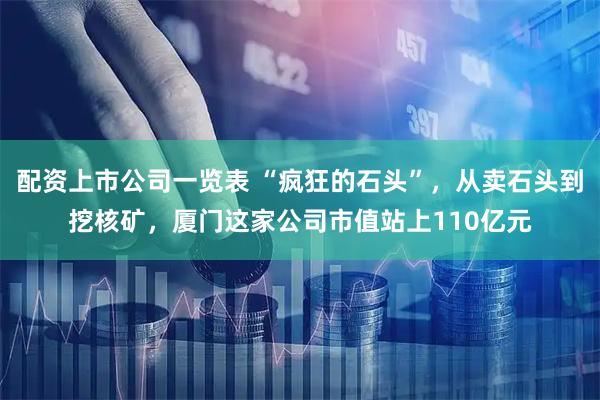 配资上市公司一览表 “疯狂的石头”，从卖石头到挖核矿，厦门这家公司市值站上110亿元