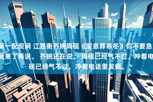 第一配资网 江思衡齐婉周砚《爱意葬寒冬》　你不要急。 　　有什么等我来了再说。 　　齐婉还在说。 　　周砚已经气不过，冲着电话里发疯。