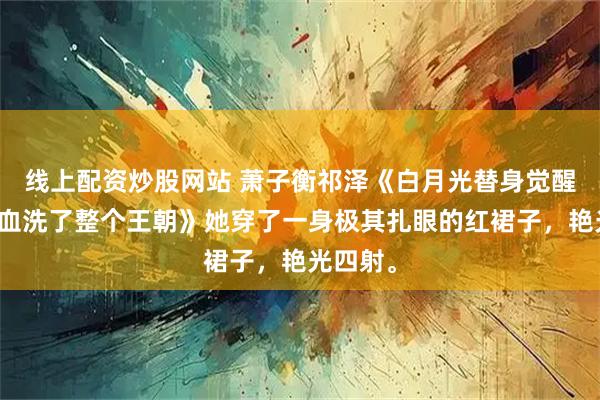 线上配资炒股网站 萧子衡祁泽《白月光替身觉醒后，我血洗了整个王朝》她穿了一身极其扎眼的红裙子，艳光四射。
