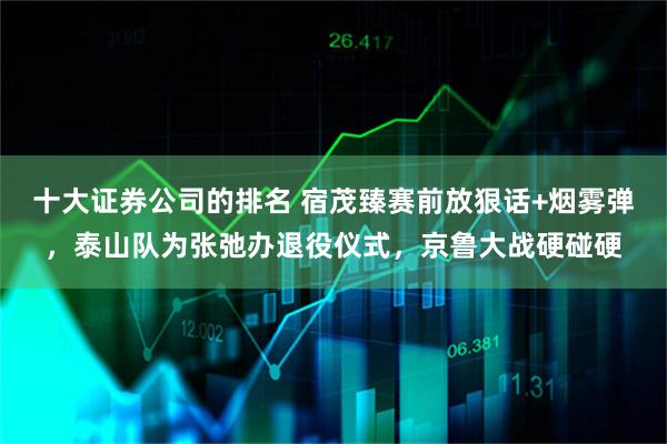 十大证券公司的排名 宿茂臻赛前放狠话+烟雾弹,泰山队为张弛办退役仪式,京鲁大战硬碰硬