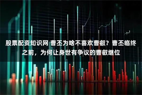 股票配资知识网 曹丕为啥不喜欢曹叡？曹丕临终之前，为何让身世有争议的曹叡继位