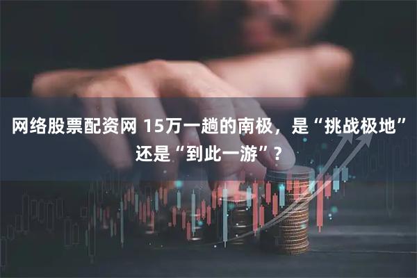 网络股票配资网 15万一趟的南极，是“挑战极地”还是“到此一游”？