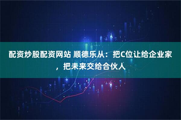 配资炒股配资网站 顺德乐从:把C位让给企业家,把未来交给合伙人