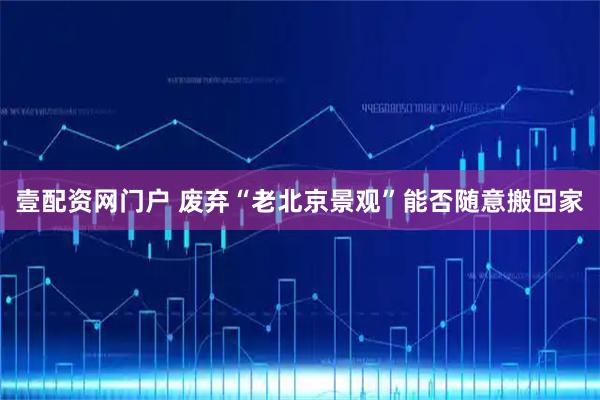 壹配资网门户 废弃“老北京景观”能否随意搬回家