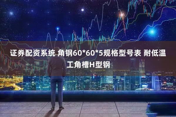 证券配资系统 角钢60*60*5规格型号表 耐低温工角槽H型钢