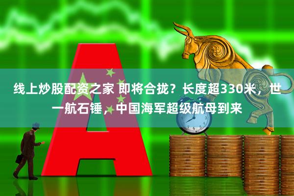 线上炒股配资之家 即将合拢？长度超330米，世一航石锤，中国海军超级航母到来