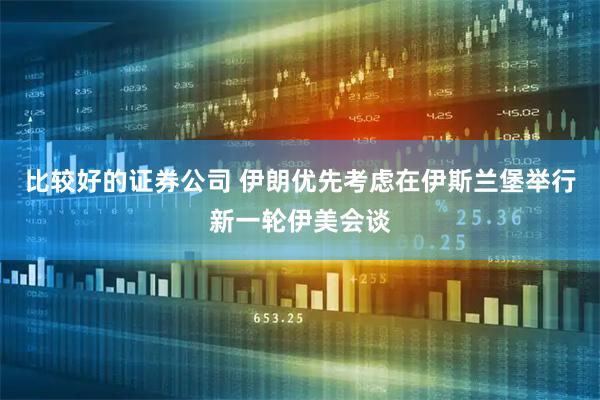 比较好的证券公司 伊朗优先考虑在伊斯兰堡举行新一轮伊美会谈