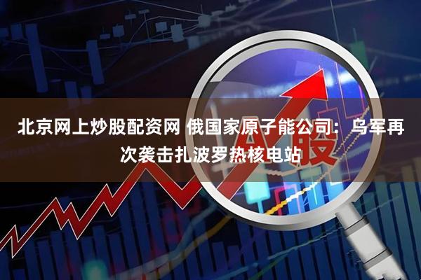 北京网上炒股配资网 俄国家原子能公司：乌军再次袭击扎波罗热核电站