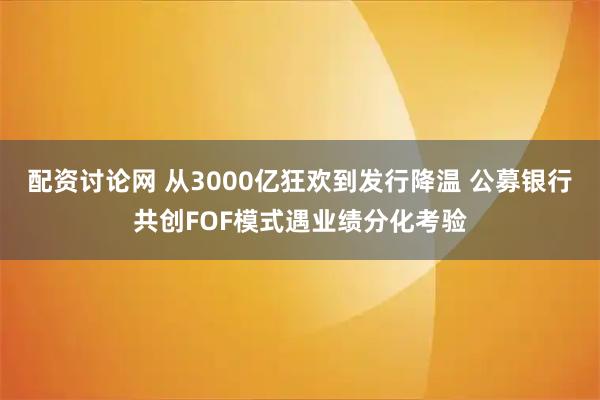 配资讨论网 从3000亿狂欢到发行降温 公募银行共创FOF模式遇业绩分化考验