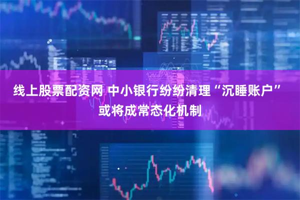 线上股票配资网 中小银行纷纷清理“沉睡账户” 或将成常态化机制