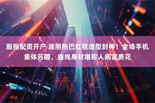 股指配资开户 迪丽热巴红毯造型封神！全场手机集体苏醒，曲线身材堪称人间富贵花