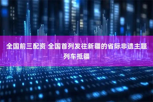 全国前三配资 全国首列发往新疆的省际非遗主题列车抵疆
