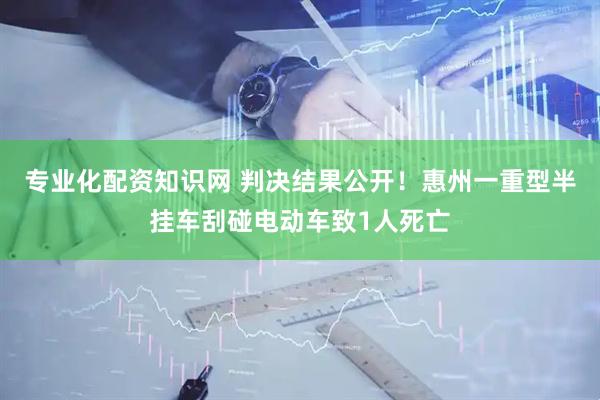 专业化配资知识网 判决结果公开！惠州一重型半挂车刮碰电动车致1人死亡