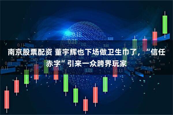 南京股票配资 董宇辉也下场做卫生巾了，“信任赤字”引来一众跨界玩家