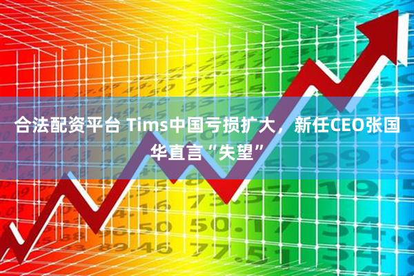 合法配资平台 Tims中国亏损扩大，新任CEO张国华直言“失望”