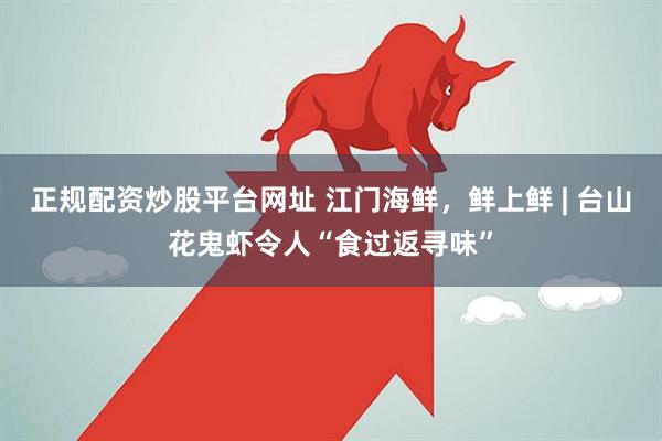 正规配资炒股平台网址 江门海鲜，鲜上鲜 | 台山花鬼虾令人“食过返寻味”