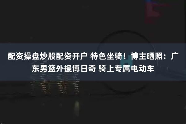 配资操盘炒股配资开户 特色坐骑！博主晒照：广东男篮外援博日奇 骑上专属电动车
